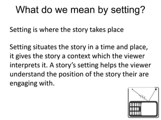 What do we mean by setting?Setting is where the story takes placeSetting situates the story in a time and place, it gives the story a context which the viewer interprets it. A story’s setting helps the viewer understand the position of the story their are engaging with.