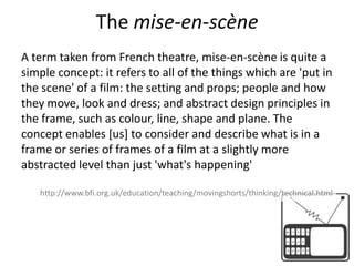 The mise-en-scène A term taken from French theatre, mise-en-scène is quite a simple concept: it refers to all of the things which are 'put in the scene' of a film: the setting and props; people and how they move, look and dress; and abstract design principles in the frame, such as colour, line, shape and plane. The concept enables [us] to consider and describe what is in a frame or series of frames of a film at a slightly more abstracted level than just 'what's happening'http://www.bfi.org.uk/education/teaching/movingshorts/thinking/technical.html