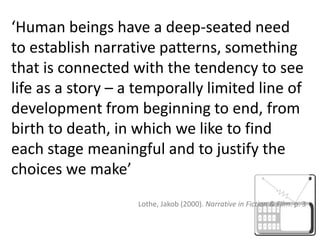 ‘Human beings have a deep-seated need to establish narrative patterns, something that is connected with the tendency to see life as a story – a temporally limited line of development from beginning to end, from birth to death, in which we like to find each stage meaningful and to justify the choices we make’ Lothe, Jakob (2000). Narrative in Fiction & Film. p. 3