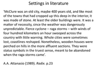 Settings in literature‘McClure was an old city, maybe 400 years old, and like most of the towns that had cropped up this deep in the interior, it was made of stone. At least the older buildings were. It was a matter of necessity, since the weather was dangerously unpredictable. Fierce cyclone – raga storms – with winds of four hundred kilometers an hour swooped across the country with little warning. Whole cities were sometimes lost, coastlines reshaped. Nonetheless, wooden houses were perched on hills in the more affluent sections. They were status symbols in the truest sense, meant to be abandoned when the raga storms came’.A.A. Attanasio (1989). Radix. p.23