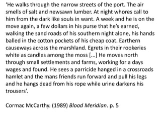‘He walks through the narrow streets of the port. The air smells of salt and newsawn lumber. At night whores call to him from the dark like souls in want. A week and he is on the move again, a few dollars in his purse that he’s earned, walking the sand roads of his southern night alone, his hands balled in the cotton pockets of his cheap coat. Earthern causeways across the marshland. Egrets in their rookeries white as candles among the moss [...] He moves north through small settlements and farms, working for a days wages and found. He sees a parricide hanged in a crossroads hamlet and the mans friends run forward and pull his legs and he hangs dead from his rope while urine darkens his trousers’.Cormac McCarthy. (1989) Blood Meridian. p. 5