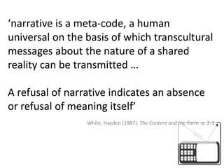 ‘narrative is a meta-code, a human universal on the basis of which transcultural messages about the nature of a shared reality can be transmitted …A refusal of narrative indicates an absence or refusal of meaning itself’ White, Hayden (1987). The Content and the Form. p. 2-3
