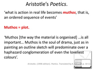 Aristotle’s Poetics.‘what is action in real life becomes muthos, that is, an ordered sequence of events’ Muthos = plot.‘Muthos [the way the material is organised] …is all important… Muthos is the soul of drama, just as in painting an outline sketch will predominate over a haphazard conglomeration of even the loveliest colours’. Aristotle. (1998 edition). Poetics. Translated by K. McLeish.p. 10-11 