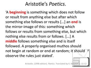 Aristotle’s Poetics.‘A beginning is something which does not follow or result from anything else but after which something else follows or results […] an endis the mirror-image of this: something which follows or results from something else, but which nothing else results from or follows. [...] A middlefollows something else and is itself followed. A properly organised muthos should not begin at random or end at random; it should observe the rules just stated’.Aristotle. (1998 edition). Poetics. Translated by K. McLeish.p. 11-12 