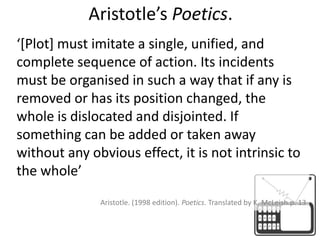 Aristotle’s Poetics.‘[Plot] must imitate a single, unified, and complete sequence of action. Its incidents must be organised in such a way that if any is removed or has its position changed, the whole is dislocated and disjointed. If something can be added or taken away without any obvious effect, it is not intrinsic to the whole’ Aristotle. (1998 edition). Poetics. Translated by K. McLeish.p. 13