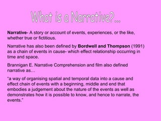 What is a Narrative?... Narrative - A story or account of events, experiences, or the like, whether true or fictitious. Narrative has also been defined by  Bordwell and Thompson  (1991) as a chain of events in cause- which effect relationship occurring in time and space.  Brannigan E. Narrative Comprehension and film also defined narrative as…  “ a way of organising spatial and temporal data into a cause and effect chain of events with a beginning, middle and end that embodies a judgement about the nature of the events as well as demonstrates how it is possible to know, and hence to narrate, the events.” 