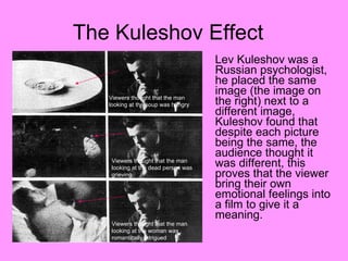 Lev Kuleshov was a Russian psychologist, he placed the same image (the image on the right) next to a different image, Kuleshov found that despite each picture being the same, the audience thought it was different, this proves that the viewer bring their own emotional feelings into a film to give it a meaning.  The Kuleshov Effect  Viewers thought that the man looking at the soup was hungry Viewers thought that the man  looking at the dead person was grieving  Viewers thought that the man  looking at the woman was romantically intrigued  