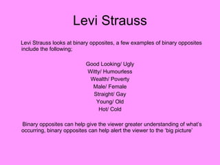 Levi Strauss Levi Strauss looks at binary opposites, a few examples of binary opposites include the following;  Good Looking/ Ugly Witty/ Humourless Wealth/ Poverty Male/ Female Straight/ Gay Young/ Old Hot/ Cold Binary opposites can help give the viewer greater understanding of what’s occurring, binary opposites can help alert the viewer to the ‘big picture’ 