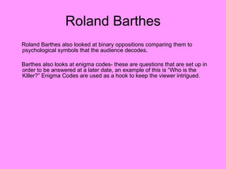 Roland Barthes Roland Barthes also looked at binary oppositions comparing them to psychological symbols that the audience decodes.  Barthes also looks at enigma codes- these are questions that are set up in order to be answered at a later date, an example of this is “Who is the Killer?” Enigma Codes are used as a hook to keep the viewer intrigued.  