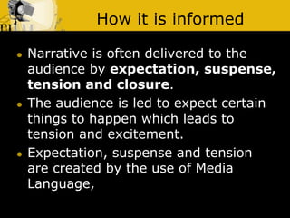 How it is informed
 Narrative is often delivered to the
audience by expectation, suspense,
tension and closure.
 The audience is led to expect certain
things to happen which leads to
tension and excitement.
 Expectation, suspense and tension
are created by the use of Media
Language,
 