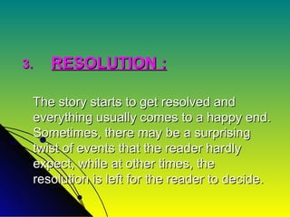 3. RESOLUTION : The story starts to get resolved and everything usually comes to a happy end. Sometimes, there may be a surprising twist of events that the reader hardly expect, while at other times, the resolution is left for the reader to decide. 