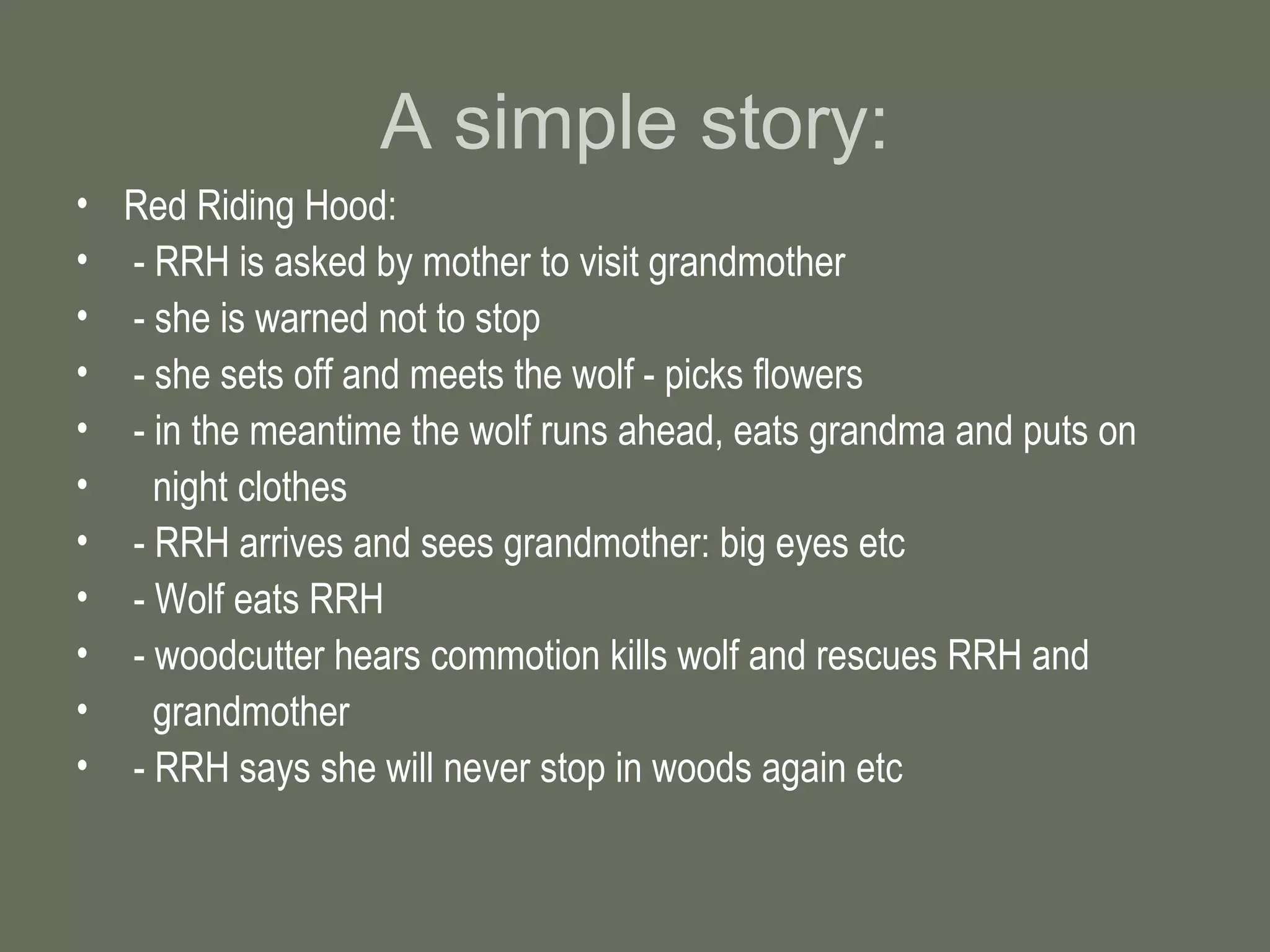 A simple story: Red Riding Hood: - RRH is asked by mother to visit grandmother - she is warned not to stop - she sets off and meets the wolf - picks flowers - in the meantime the wolf runs ahead, eats grandma and puts on  night clothes - RRH arrives and sees grandmother: big eyes etc - Wolf eats RRH - woodcutter hears commotion kills wolf and rescues RRH and  grandmother - RRH says she will never stop in woods again etc 