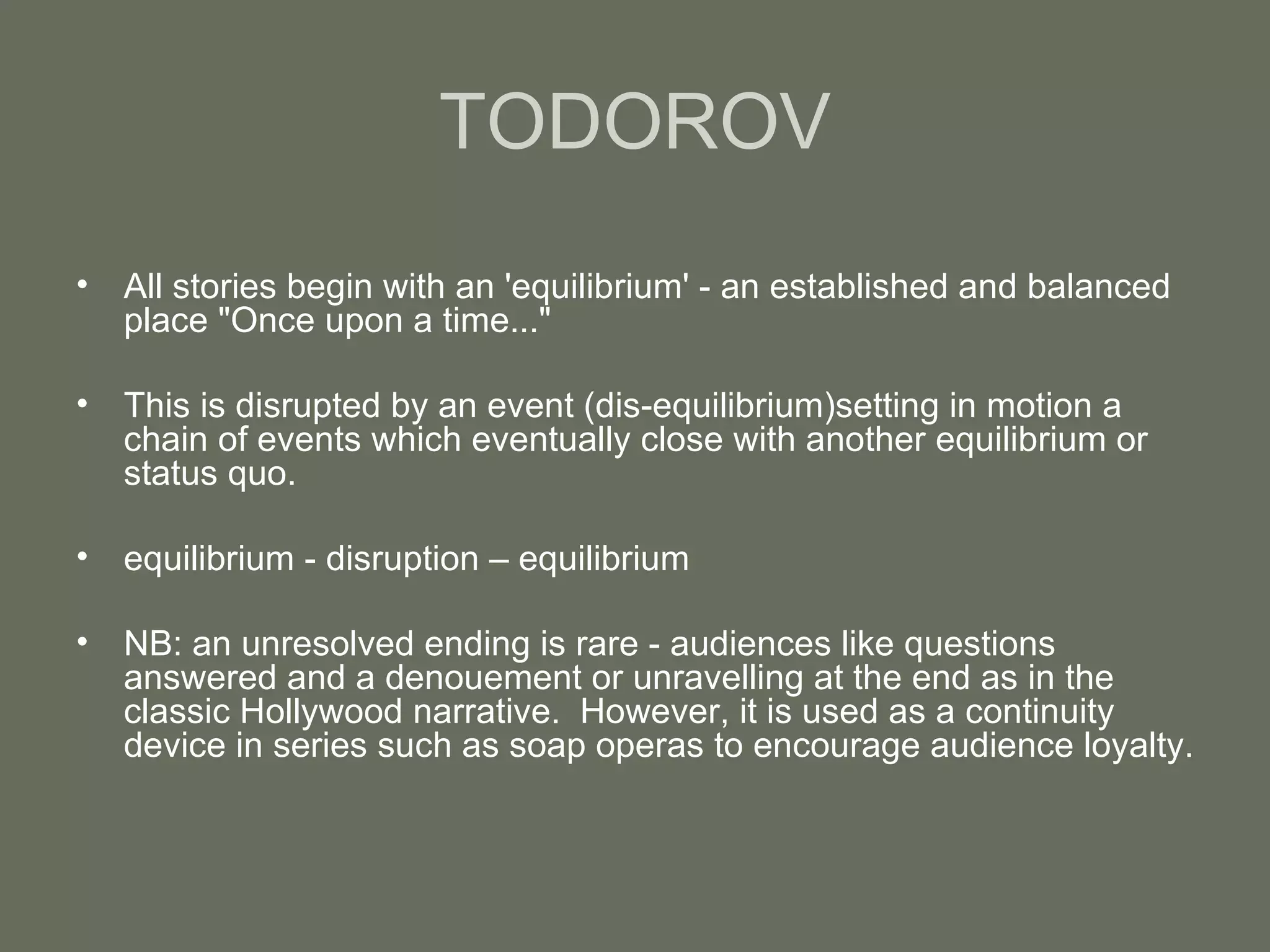 TODOROV All stories begin with an 'equilibrium' - an established and balanced place "Once upon a time..." This is disrupted by an event (dis-equilibrium)setting in motion a chain of events which eventually close with another equilibrium or status quo. equilibrium - disruption – equilibrium NB: an unresolved ending is rare - audiences like questions answered and a denouement or unravelling at the end as in the classic Hollywood narrative.  However, it is used as a continuity device in series such as soap operas to encourage audience loyalty. 