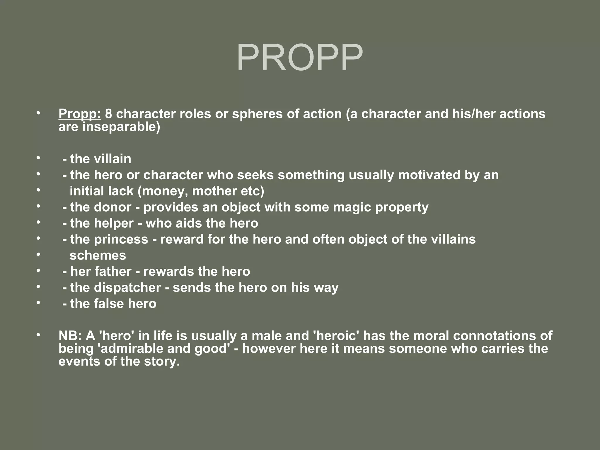 PROPP Propp:  8 character roles or spheres of action (a character and his/her actions are inseparable) - the villain - the hero or character who seeks something usually motivated by an  initial lack (money, mother etc) - the donor - provides an object with some magic property - the helper - who aids the hero - the princess - reward for the hero and often object of the villains  schemes - her father - rewards the hero - the dispatcher - sends the hero on his way - the false hero NB: A 'hero' in life is usually a male and 'heroic' has the moral connotations of being 'admirable and good' - however here it means someone who carries the events of the story. 