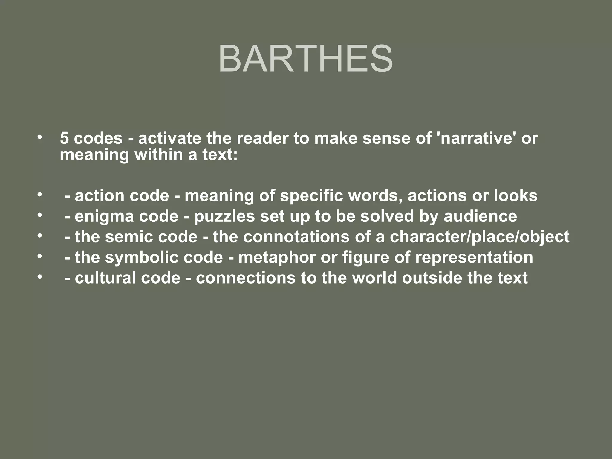 BARTHES 5 codes - activate the reader to make sense of 'narrative' or meaning within a text: - action code - meaning of specific words, actions or looks - enigma code - puzzles set up to be solved by audience - the semic code - the connotations of a character/place/object - the symbolic code - metaphor or figure of representation - cultural code - connections to the world outside the text   
