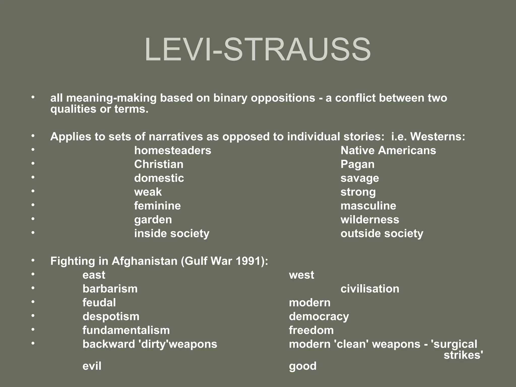 LEVI-STRAUSS all meaning-making based on binary oppositions - a conflict between two qualities or terms. Applies to sets of narratives as opposed to individual stories:  i.e. Westerns: homesteaders Native Americans Christian Pagan domestic savage weak strong feminine masculine garden wilderness inside society outside society Fighting in Afghanistan (Gulf War 1991): east west barbarism civilisation feudal modern despotism democracy fundamentalism freedom backward 'dirty'weapons  modern 'clean' weapons - 'surgical  strikes'  evil good 