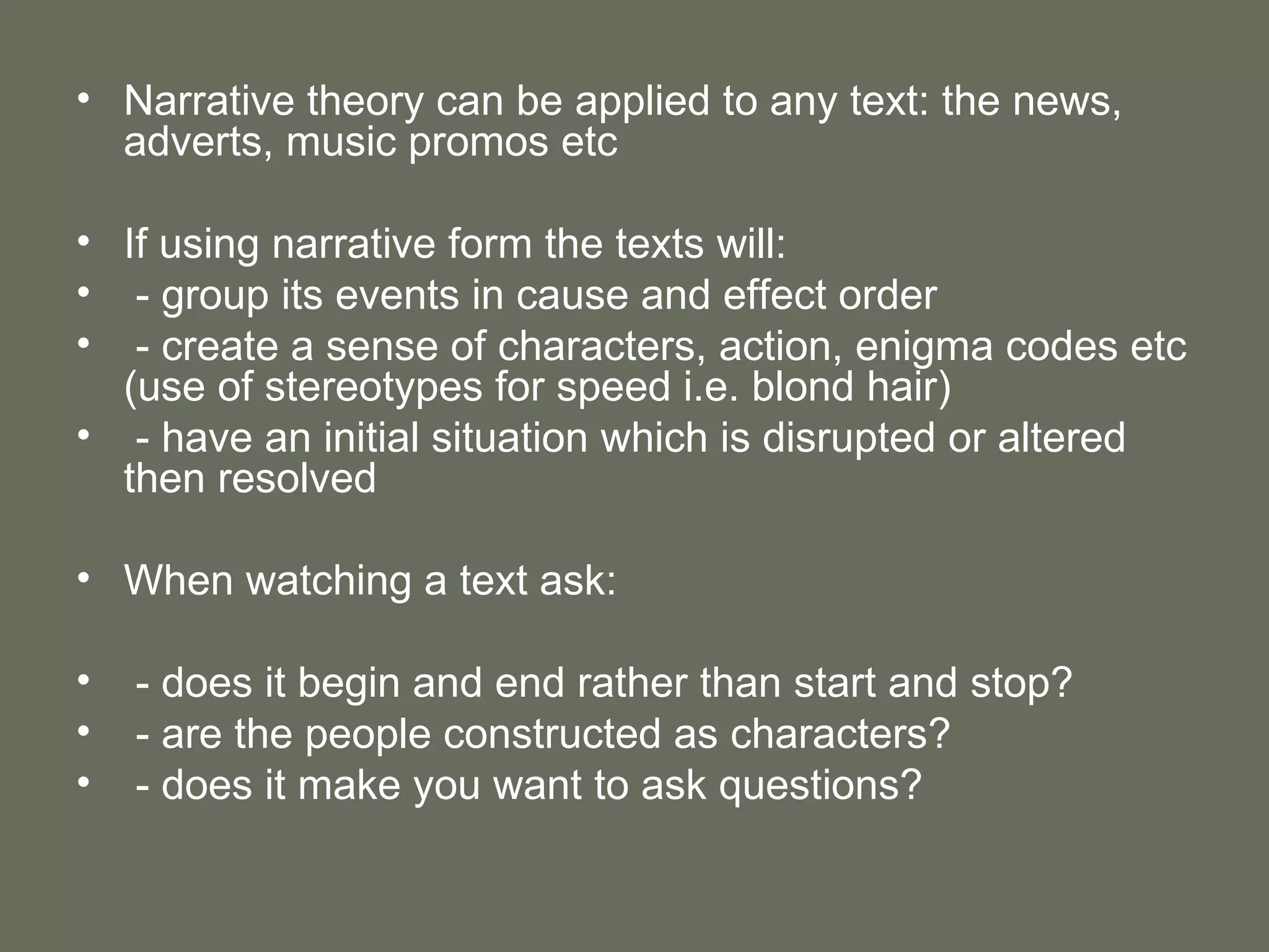 Narrative theory can be applied to any text: the news, adverts, music promos etc If using narrative form the texts will: - group its events in cause and effect order - create a sense of characters, action, enigma codes etc (use of stereotypes for speed i.e. blond hair) - have an initial situation which is disrupted or altered then resolved When watching a text ask: - does it begin and end rather than start and stop? - are the people constructed as characters? - does it make you want to ask questions? 
