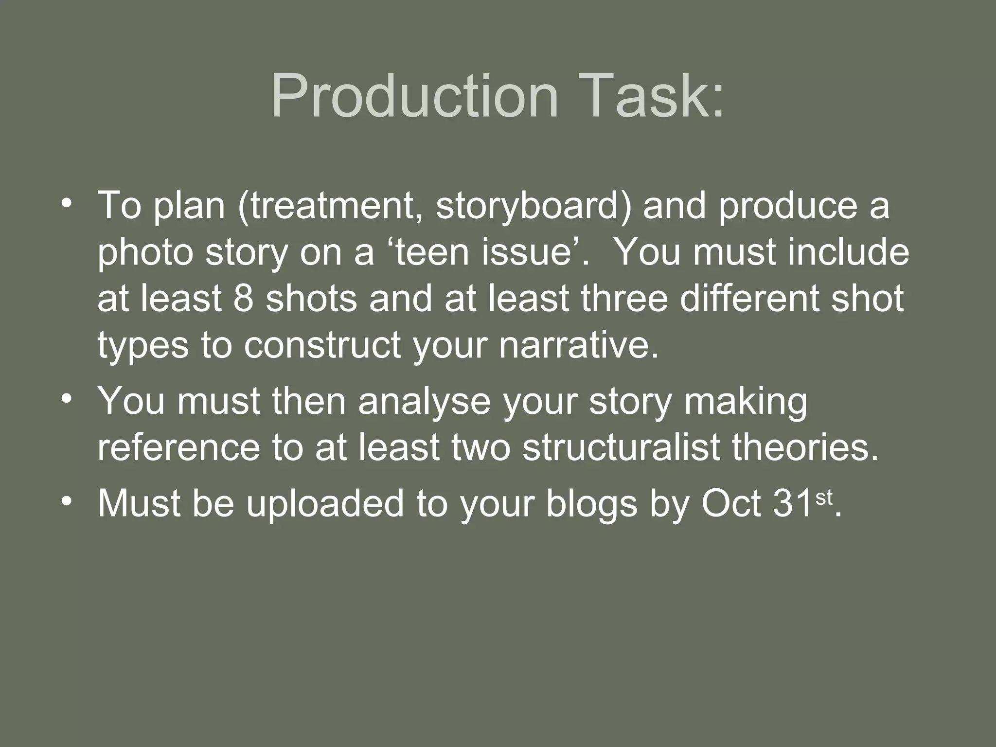 Production Task: To plan (treatment, storyboard) and produce a photo story on a ‘teen issue’.  You must include at least 8 shots and at least three different shot types to construct your narrative. You must then analyse your story making reference to at least two structuralist theories. Must be uploaded to your blogs by Oct 31 st . 