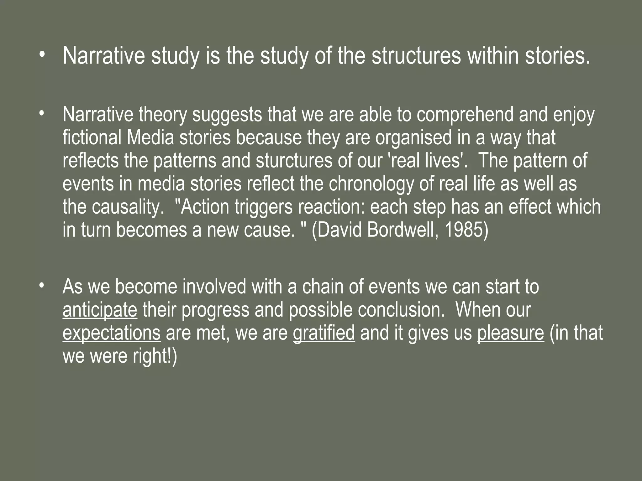 Narrative study is the study of the structures within stories. Narrative theory suggests that we are able to comprehend and enjoy fictional Media stories because they are organised in a way that reflects the patterns and sturctures of our 'real lives'.  The pattern of events in media stories reflect the chronology of real life as well as the causality.  "Action triggers reaction: each step has an effect which in turn becomes a new cause. " (David Bordwell, 1985) As we become involved with a chain of events we can start to  anticipate  their progress and possible conclusion.  When our  expectations  are met, we are  gratified  and it gives us  pleasure  (in that we were right!) 