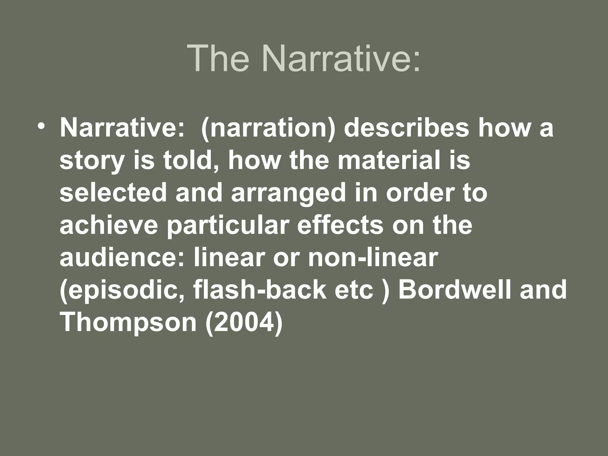 The Narrative: Narrative:  (narration) describes how a story is told, how the material is selected and arranged in order to achieve particular effects on the audience: linear or non-linear (episodic, flash-back etc ) Bordwell and Thompson (2004) 