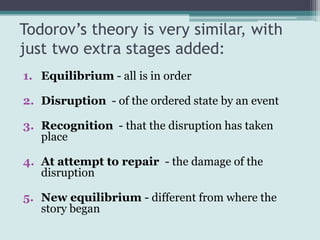 Todorov’s theory is very similar, with
just two extra stages added:
1. Equilibrium - all is in order

2. Disruption - of the ordered state by an event

3. Recognition - that the disruption has taken
   place

4. At attempt to repair - the damage of the
   disruption

5. New equilibrium - different from where the
   story began
 