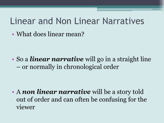 Linear and Non Linear Narratives
• What does linear mean?


• So a linear narrative will go in a straight line
  – or normally in chronological order


• A non linear narrative will be a story told
  out of order and can often be confusing for the
  viewer
 