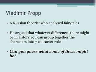 Vladimir Propp
• A Russian theorist who analysed fairytales

• He argued that whatever differences there might
  be in a story you can group together the
  characters into 7 character roles

• Can you guess what some of these might
  be?
 