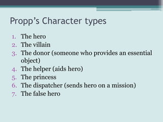 Propp’s Character types
1. The hero
2. The villain
3. The donor (someone who provides an essential
   object)
4. The helper (aids hero)
5. The princess
6. The dispatcher (sends hero on a mission)
7. The false hero
 