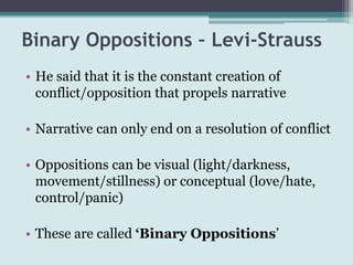 Binary Oppositions – Levi-Strauss
• He said that it is the constant creation of
  conflict/opposition that propels narrative

• Narrative can only end on a resolution of conflict

• Oppositions can be visual (light/darkness,
  movement/stillness) or conceptual (love/hate,
  control/panic)

• These are called ‘Binary Oppositions’
 