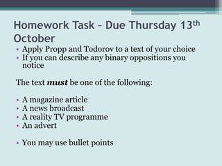 Homework Task – Due Thursday 13th
October
• Apply Propp and Todorov to a text of your choice
• If you can describe any binary oppositions you
  notice

The text must be one of the following:

•   A magazine article
•   A news broadcast
•   A reality TV programme
•   An advert

• You may use bullet points
 