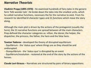 Narrative Theorists
Vladimir Propp (1895-1970) - He examined hundreds of fairy tales in the generic
form 'folk wonder tale'. He broke down the tales into the smallest units, which
he called narrative functions, necessary the for the narrative to exist. From his
research he identified 8 character types and 31 functions which move the story
along.

Although the main plot is driven by the actions of the protagonist (usually the
hero), the 31 narrative functions are spread between all the main characters.
Prop defined the character categories as: villian, the donor, the helper, the
dispatcher, the princess, the father, the hero and the false hero.

Tzvetan Todorov - developed the theory of disrupted equilibrium:
- Equilibrium - the 'status quo' where things are as they should be and
undisrupted.
- Disequilibrium - the 'status quo' is disrupted by an event
- Equilibrium/resolution - restored at the end of the story by the actions of the
heroes.

Claude Levi-Strauss – Narratives are structured by pairs of binary oppositions.
 