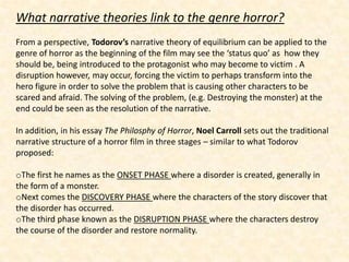 What narrative theories link to the genre horror?
From a perspective, Todorov’s narrative theory of equilibrium can be applied to the
genre of horror as the beginning of the film may see the ‘status quo’ as how they
should be, being introduced to the protagonist who may become to victim . A
disruption however, may occur, forcing the victim to perhaps transform into the
hero figure in order to solve the problem that is causing other characters to be
scared and afraid. The solving of the problem, (e.g. Destroying the monster) at the
end could be seen as the resolution of the narrative.

In addition, in his essay The Philosphy of Horror, Noel Carroll sets out the traditional
narrative structure of a horror film in three stages – similar to what Todorov
proposed:

oThe first he names as the ONSET PHASE where a disorder is created, generally in
the form of a monster.
oNext comes the DISCOVERY PHASE where the characters of the story discover that
the disorder has occurred.
oThe third phase known as the DISRUPTION PHASE where the characters destroy
the course of the disorder and restore normality.
 