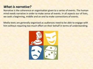 What is narrative?
Narrative is the coherence or organisation given to a series of events. The human
mind needs narrative in order to make sense of events. In all aspects our of lives,
we seek a beginning, middle and an end to make connections of events.

Media texts are generally organised as audiences need to be able to engage with
him without requiring too much effort on their behalf in terms of understanding.
 