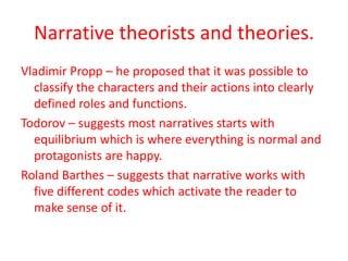 Narrative theorists and theories.
Vladimir Propp – he proposed that it was possible to
  classify the characters and their actions into clearly
  defined roles and functions.
Todorov – suggests most narratives starts with
  equilibrium which is where everything is normal and
  protagonists are happy.
Roland Barthes – suggests that narrative works with
  five different codes which activate the reader to
  make sense of it.
 