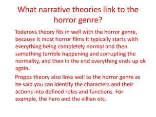 What narrative theories link to the
          horror genre?
Toderovs theory fits in well with the horror genre,
because it most horror films it typically starts with
everything being completely normal and then
something terrible happening and corrupting the
normality, and then in the end everything ends up ok
again.
Propps theory also links well to the horror genre as
he said you can identify the characters and their
actions into defined roles and functions. For
example, the hero and the villian etc.
 