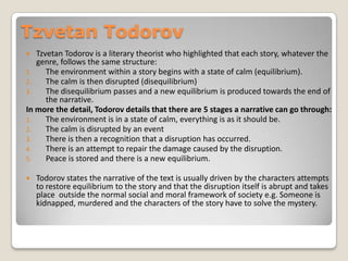 Tzvetan Todorov
  Tzvetan Todorov is a literary theorist who highlighted that each story, whatever the
   genre, follows the same structure:
1.    The environment within a story begins with a state of calm (equilibrium).
2.    The calm is then disrupted (disequilibrium)
3.    The disequilibrium passes and a new equilibrium is produced towards the end of
      the narrative.
In more the detail, Todorov details that there are 5 stages a narrative can go through:
1.    The environment is in a state of calm, everything is as it should be.
2.    The calm is disrupted by an event
3.    There is then a recognition that a disruption has occurred.
4.    There is an attempt to repair the damage caused by the disruption.
5.    Peace is stored and there is a new equilibrium.

   Todorov states the narrative of the text is usually driven by the characters attempts
    to restore equilibrium to the story and that the disruption itself is abrupt and takes
    place outside the normal social and moral framework of society e.g. Someone is
    kidnapped, murdered and the characters of the story have to solve the mystery.
 