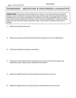 YOUR NAME:
 Appel • Art 2 / Art 2 GT

WORKSHEET: REFLECTING & DISCOVERING A NARRATIVE

DIRECTIONS: The purpose of this worksheet is to help you remember personal and family
history in order to discover the stories that make us who we are. Use the questions below as a
starting point. If you aren’t interested in the question, don’t feel comfortable with it, or can’t
think of an answer, just skip the it and go on to the next one. Additionally - if other memories /
ideas come up, write down those memories / ideas - even if that’s not what the question is
asking!


1.   What is your earliest memory?




2.   Where did you grow up? When and how did your family come to live in Maryland?




3.   Tell about a family story that you remember:




4.   Tell about someone who has been important to you in your life, who has made a big
     impression on you. What can you remember about them?




5.   Make the longest list you can of jobs that your parents have ever done:




6.   Make the longest list you can of jobs that your grandparents have ever done:
 
