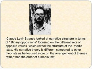 Claude Levi- Strauss looked at narrative structure in terms
of " Binary oppositions" focusing on the different sets of
opposite values which reveal the structure of the media
texts. His narrative theory is different compared to other
theorists as he focused more on the arrangement of themes
rather than the order of a media text.
 