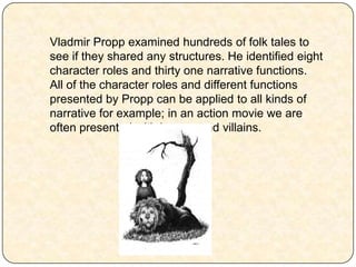 Vladmir Propp examined hundreds of folk tales to
see if they shared any structures. He identified eight
character roles and thirty one narrative functions.
All of the character roles and different functions
presented by Propp can be applied to all kinds of
narrative for example; in an action movie we are
often presented with heroes and villains.
 