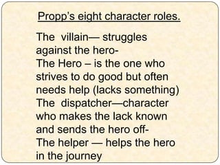 Propp’s eight character roles.
The villain— struggles
against the hero-
The Hero – is the one who
strives to do good but often
needs help (lacks something)
The dispatcher—character
who makes the lack known
and sends the hero off-
The helper — helps the hero
in the journey
 