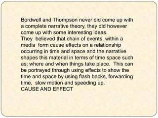 Bordwell and Thompson never did come up with
a complete narrative theory, they did however
come up with some interesting ideas.
They believed that chain of events within a
media form cause effects on a relationship
occurring in time and space and the narrative
shapes this material in terms of time space such
as; where and when things take place. This can
be portrayed through using effects to show the
time and space by using flash backs, forwarding
time, slow motion and speeding up.
CAUSE AND EFFECT
 