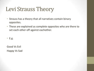 Levi Strauss Theory
• Strauss has a theory that all narratives contain binary
opposites.
• These are explained as complete opposites who are there to
set each other off against eachother.
• E.g.
Good Vs Evil
Happy Vs Sad
 