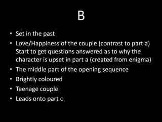 B
• Set in the past
• Love/Happiness of the couple (contrast to part a)
Start to get questions answered as to why the
character is upset in part a (created from enigma)
• The middle part of the opening sequence
• Brightly coloured
• Teenage couple
• Leads onto part c
 