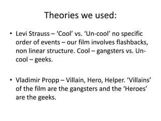 Theories we used:
• Levi Strauss – ‘Cool’ vs. ‘Un-cool’ no specific
order of events – our film involves flashbacks,
non linear structure. Cool – gangsters vs. Un-
cool – geeks.
• Vladimir Propp – Villain, Hero, Helper. ‘Villains’
of the film are the gangsters and the ‘Heroes’
are the geeks.
 