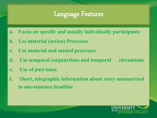Language Features 
a. Focus on spesific and usually individually participants 
b. Use material (action) Processes 
c. Use material and mental processes 
d. Use temporal conjunctions and temporal circumtans 
e. Use of past tense 
f. Short, telegraphic information about story summarized 
in one-sentence headline 
 