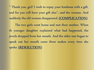 “ Thank you, girl! I wish to repay your kindness with a gift, 
and for you will have your gift also”, said the woman. And 
suddenly the old woman disappeared. (COMPLICATION) 
The two girls went home and met their mother. When 
th younger daughter explained what had happened, the 
jewels dropped from her mouth. And the older one began to 
speak out her mouth came three snakes every time she 
spoke. (RESOLUTION) 
