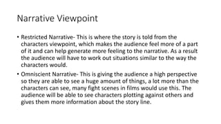 Narrative Viewpoint
• Restricted Narrative- This is where the story is told from the
characters viewpoint, which makes the audience feel more of a part
of it and can help generate more feeling to the narrative. As a result
the audience will have to work out situations similar to the way the
characters would.
• Omniscient Narrative- This is giving the audience a high perspective
so they are able to see a huge amount of things, a lot more than the
characters can see, many fight scenes in films would use this. The
audience will be able to see characters plotting against others and
gives them more information about the story line.
 