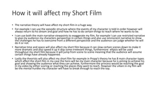 How it will affect my Short Film
• The narrative theory will have affect my short film in a huge way.
• For example I can use the episodic structure where the events of my character is told in order however will
always return to his dream and goal and how he has to do certain things to reach where he wants to be.
• I can use both the main narrative viewpoints to exaggerate my film, for example I can use restricted narrative
to give my audience my characters perspective in certain things and also use omniscient narrative to show
the challenges he has to overcome from a different perspective and the audience can judge whether he will
do it or not.
• Narrative time and space will also affect my short film because it can slow certain scenes down to make it
more dramatic and also speed it up it skip some irrelevant things, furthermore ellipsis will be used
throughout my short film because it will jump from scene to scene meaning that the audience will assume
certain things have already happened.
• Lastly the theorists will also affect my short film for example in Propp’s theory he has 8 main character types
which affect the short film in my case the hero will be my main character because he is aiming to achieve his
goal and showing the audience what they can achieve, furthermore the princess would be reaching the goal
in my video by either scoring or reaching the places they want to reach. However the villain in my film will
be the mental hurdles my character will have to break through to reach the top.
 