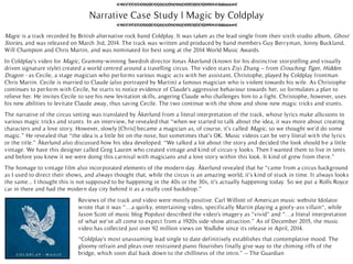 Narrative Case Study | Magic by Coldplay
“Coldplay's most unassuming lead single to date definitively establishes that contemplative mood. The
gloomy refrain and pleas over restrained piano flourishes finally give way to the chiming riffs of the
bridge, which soon dial back down to the chilliness of the intro.” – The Guardian
In Coldplay's video for Magic, Grammy-winning Swedish director Jonas Åkerlund (known for his distinctive storytelling and visually
driven signature style) created a world centred around a travelling circus. The video stars Ziyi Zhang – from Crouching Tiger, Hidden
Dragon - as Cecile, a stage magician who performs various magic acts with her assistant, Christophe, played by Coldplay frontman
Chris Martin. Cecile is married to Claude (also portrayed by Martin) a famous magician who is violent towards his wife. As Christophe
continues to perform with Cecile, he starts to notice evidence of Claude's aggressive behaviour towards her, so formulates a plan to
relieve her. He invites Cecile to see his new levitation skills, angering Claude who challenges him to a fight. Christophe, however, uses
his new abilities to levitate Claude away, thus saving Cecile. The two continue with the show and show new magic tricks and stunts.
The narrative of the circus setting was translated by Åkerlund from a literal interpretation of the track, whose lyrics make allusions to
various magic tricks and stunts. In an interview, he revealed that “when we started to talk about the idea, it was more about creating
characters and a love story. However, slowly [Chris] became a magician as, of course, it’s called Magic, so we thought we’d do some
magic.” He revealed that “the idea is a little bit on the nose, but sometimes that’s OK. Music videos can be very literal with the lyrics
or the title.” Åkerlund also discussed how his idea developed. “We talked a lot about the story and decided the look should be a little
vintage. We have this designer called Greg Lauren who created vintage and kind of circus-y looks. Then I wanted them to live in tents
and before you knew it we were doing this carnival with magicians and a love story within this look. It kind of grew from there.”
The homage to vintage film also incorporated elements of the modern day. Åkerlund revealed that he “came from a circus background
as I used to direct their shows, and always thought that, while the circus is an amazing world, it’s kind of stuck in time. It always looks
the same... I thought this is not supposed to be happening in the 40s or the 30s, it’s actually happening today. So we put a Rolls Royce
car in there and had the modern day city behind it as a really cool backdrop.”
Reviews of the track and video were mostly positive. Carl Williott of American music website Idolator
wrote that it was “…a quirky, entertaining video, specifically Martin playing a goofy-ass villain“, while
Jason Scott of music blog Popdust described the video's imagery as "vivid" and “…a literal interpretation
of what we've all come to expect from a 1920s side-show attraction.” As of December 2015, the music
video has collected just over 92 million views on YouTube since its release in April, 2014.
Magic is a track recorded by British alternative rock band Coldplay. It was taken as the lead single from their sixth studio album, Ghost
Stories, and was released on March 3rd, 2014. The track was written and produced by band members Guy Berryman, Jonny Buckland,
Will Champion and Chris Martin, and was nominated for best song at the 2014 World Music Awards.
 