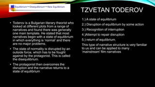 TZVETAN TODEROV
• Toderov is a Bulgarian literary theorist who
looked at different plots from a range of
narratives and found there was generally
one main template. He stated that most
narratives begin with a state of equilibrium
in which everything is ‘normal’ and there
are no major problems.
• The state of normality is disrupted by an
outside force, which has to be fought
against by the protagonist. This is called
the disequilibrium.
• The protagonist then overcomes the
disruption and the narrative returns to a
state of equilibrium
1.) A state of equilibrium
2.) Disruption of equilibrium by some action
3.) Recognition of interruption
4.)Attempt to repair disruption
5.) return of equilibrium.
This type of narrative structure is very familiar
to us and can be applied to many
‘mainstream’ film narratives
 